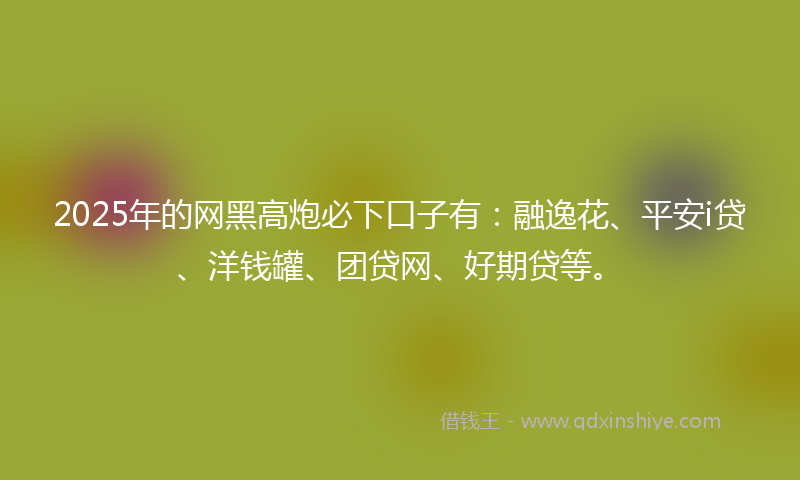 2025年的网黑高炮必下口子有：融逸花、平安i贷、洋钱罐、团贷网、好期贷等。