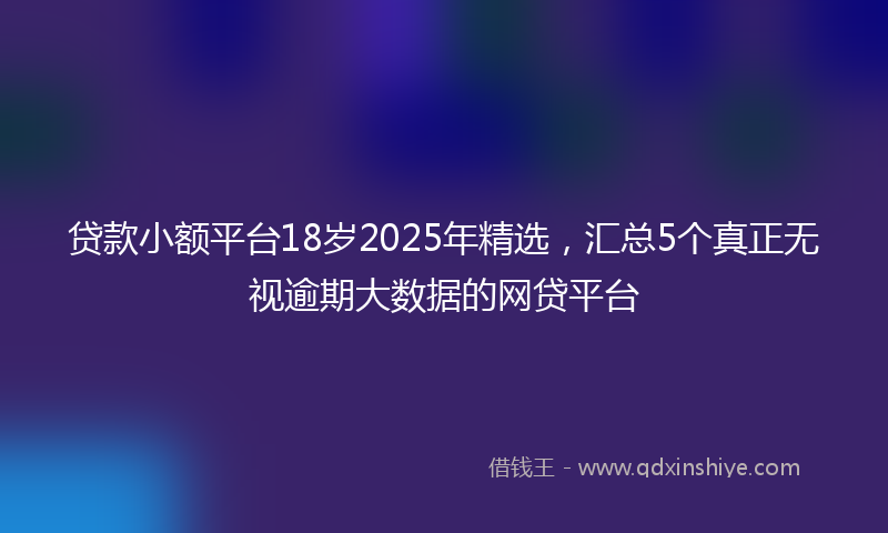贷款小额平台18岁2025年精选，汇总5个真正无视逾期大数据的网贷平台