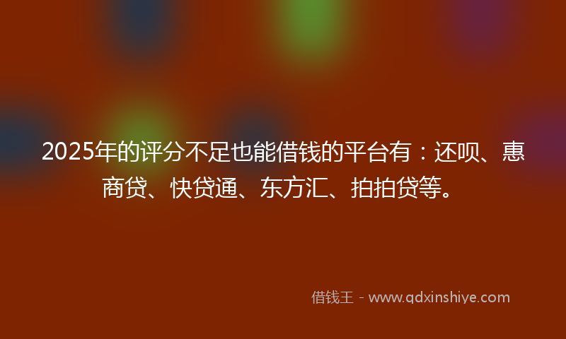 2025年的评分不足也能借钱的平台有：还呗、惠商贷、快贷通、东方汇、拍拍贷等。