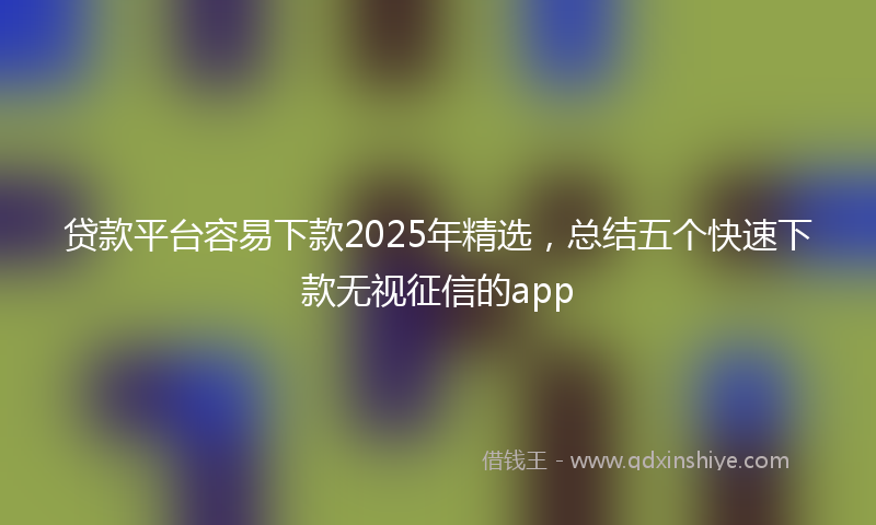 贷款平台容易下款2025年精选，总结五个快速下款无视征信的app