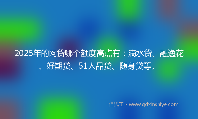 2025年的网贷哪个额度高点有：滴水贷、融逸花、好期贷、51人品贷、随身贷等。