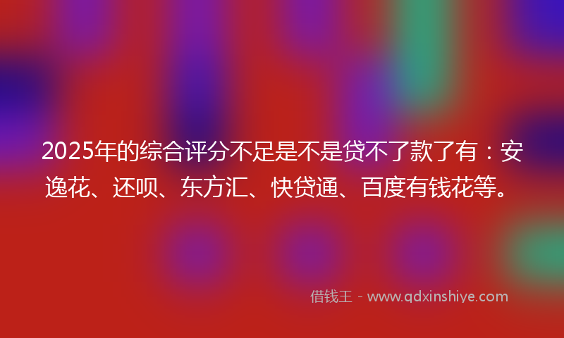2025年的综合评分不足是不是贷不了款了有：安逸花、还呗、东方汇、快贷通、百度有钱花等。