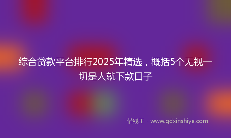 综合贷款平台排行2025年精选，概括5个无视一切是人就下款口子