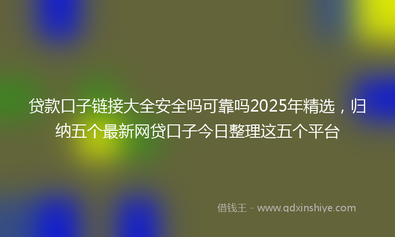 贷款口子链接大全安全吗可靠吗2025年精选，归纳五个最新网贷口子今日整理这五个平台