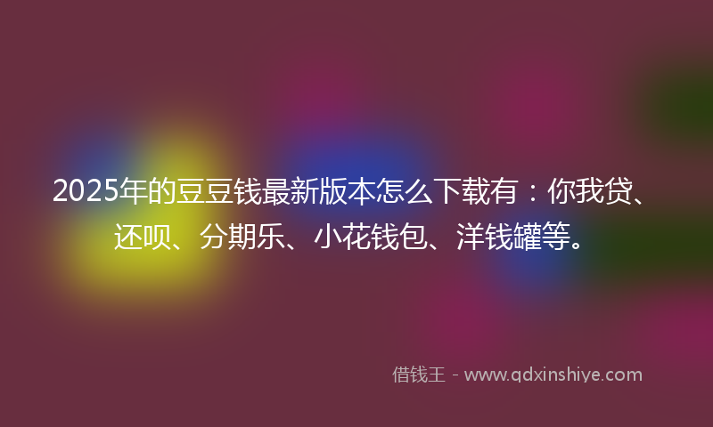 2025年的豆豆钱最新版本怎么下载有：你我贷、还呗、分期乐、小花钱包、洋钱罐等。