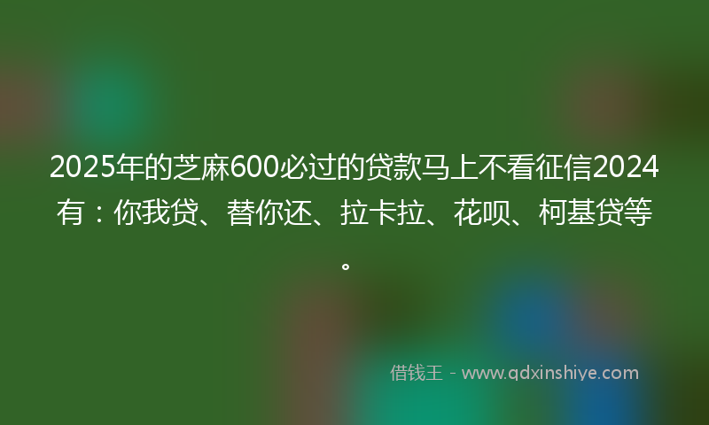 2025年的芝麻600必过的贷款马上不看征信2024有：你我贷、替你还、拉卡拉、花呗、柯基贷等。