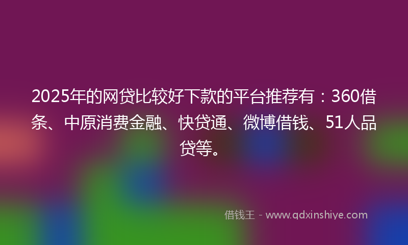 2025年的网贷比较好下款的平台推荐有：360借条、中原消费金融、快贷通、微博借钱、51人品贷等。
