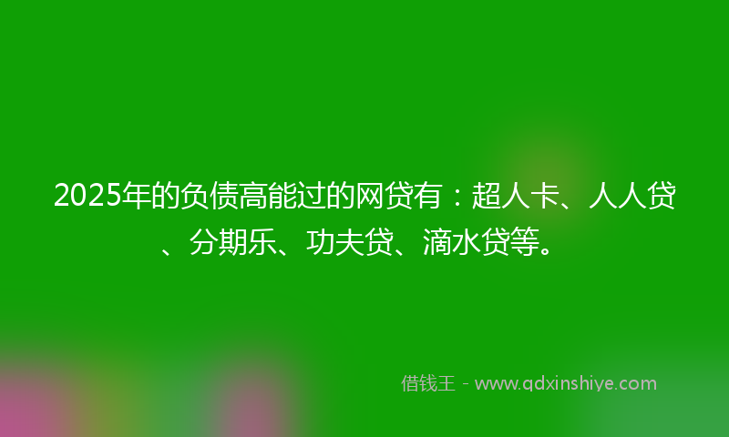 2025年的负债高能过的网贷有：超人卡、人人贷、分期乐、功夫贷、滴水贷等。