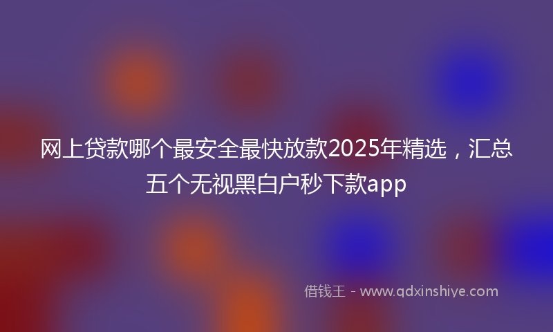 网上贷款哪个最安全最快放款2025年精选，汇总五个无视黑白户秒下款app