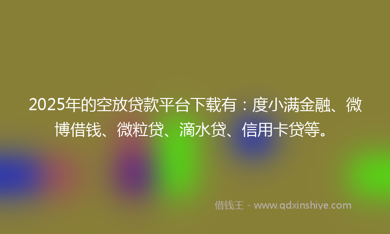 2025年的空放贷款平台下载有：度小满金融、微博借钱、微粒贷、滴水贷、信用卡贷等。