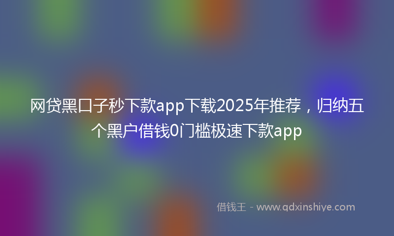 网贷黑口子秒下款app下载2025年推荐，归纳五个黑户借钱0门槛极速下款app