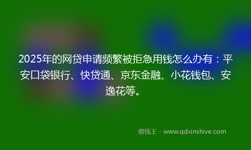 2025年的网贷申请频繁被拒急用钱怎么办有：平安口袋银行、快贷通、京东金融、小花钱包、安逸花等。