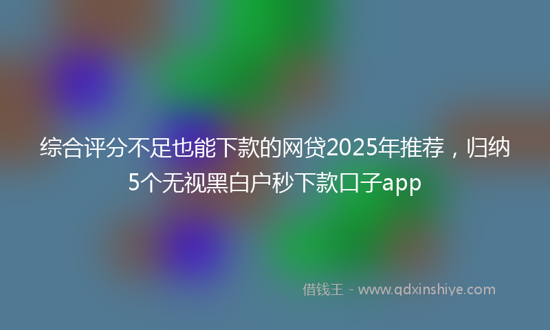 综合评分不足也能下款的网贷2025年推荐，归纳5个无视黑白户秒下款口子app