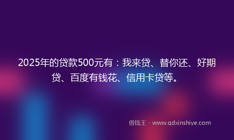 2025年的贷款500元有：我来贷、替你还、好期贷、百度有钱花、信用卡贷等。