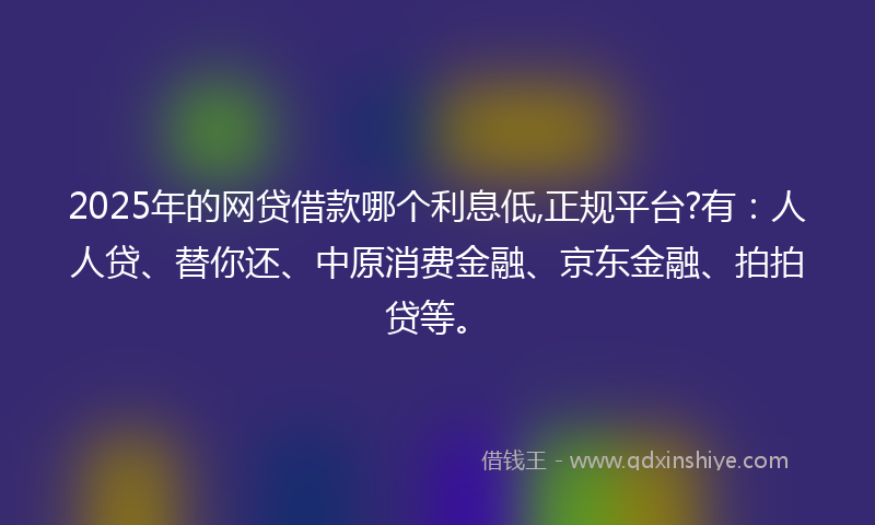2025年的网贷借款哪个利息低,正规平台?有：人人贷、替你还、中原消费金融、京东金融、拍拍贷等。