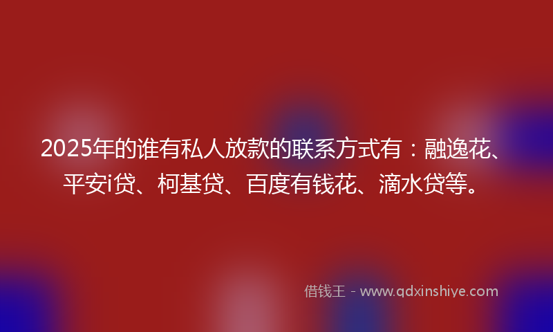 2025年的谁有私人放款的联系方式有：融逸花、平安i贷、柯基贷、百度有钱花、滴水贷等。