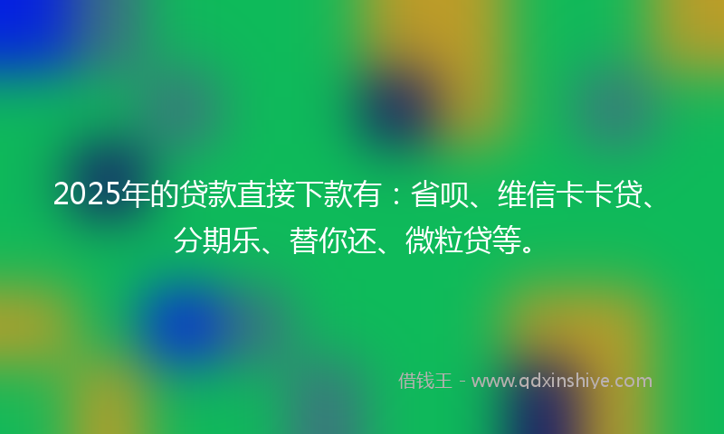 2025年的贷款直接下款有：省呗、维信卡卡贷、分期乐、替你还、微粒贷等。