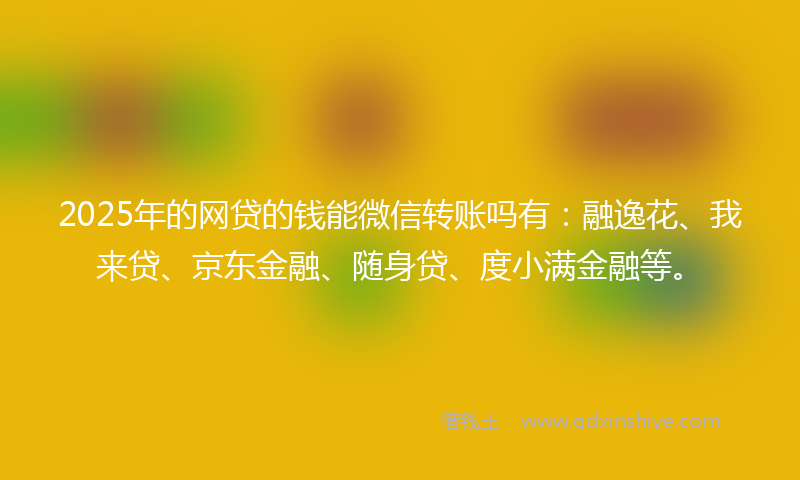 2025年的网贷的钱能微信转账吗有：融逸花、我来贷、京东金融、随身贷、度小满金融等。