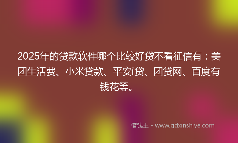 2025年的贷款软件哪个比较好贷不看征信有：美团生活费、小米贷款、平安i贷、团贷网、百度有钱花等。