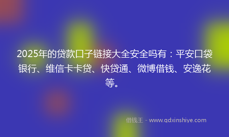 2025年的贷款口子链接大全安全吗有：平安口袋银行、维信卡卡贷、快贷通、微博借钱、安逸花等。