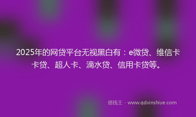 2025年的网贷平台无视黑白有：e微贷、维信卡卡贷、超人卡、滴水贷、信用卡贷等。