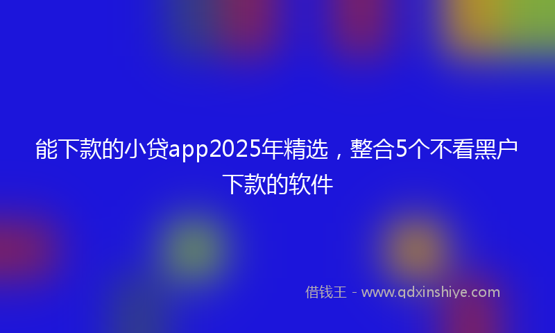 能下款的小贷app2025年精选，整合5个不看黑户下款的软件
