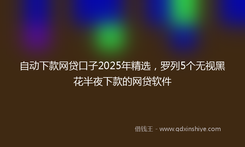 自动下款网贷口子2025年精选，罗列5个无视黑花半夜下款的网贷软件