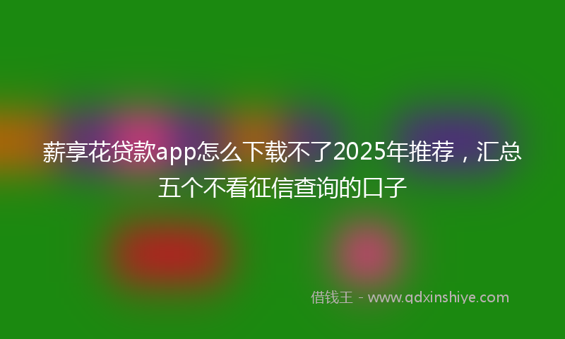 薪享花贷款app怎么下载不了2025年推荐，汇总五个不看征信查询的口子