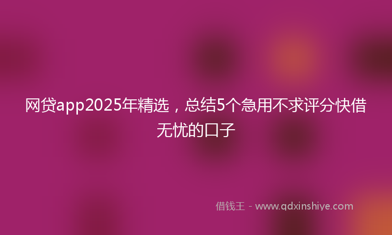 网贷app2025年精选，总结5个急用不求评分快借无忧的口子