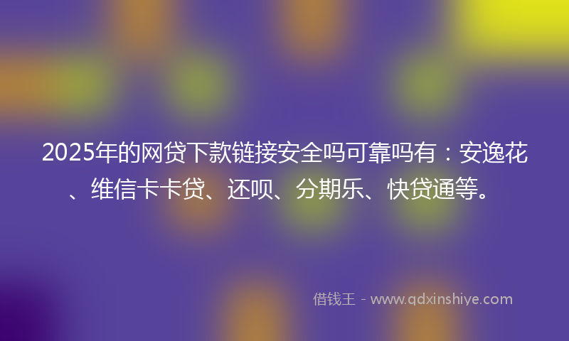 2025年的网贷下款链接安全吗可靠吗有：安逸花、维信卡卡贷、还呗、分期乐、快贷通等。