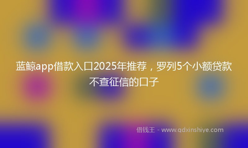 蓝鲸app借款入口2025年推荐，罗列5个小额贷款不查征信的口子