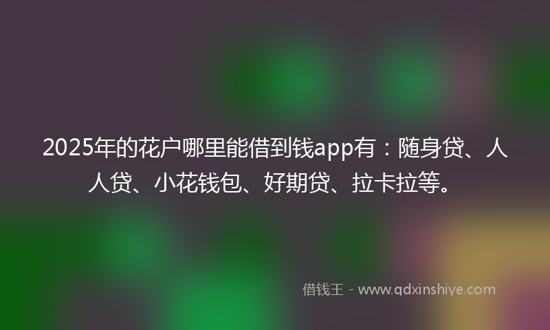2025年的花户哪里能借到钱app有:随身贷、人人贷、小花钱包、好期贷、拉卡拉等。