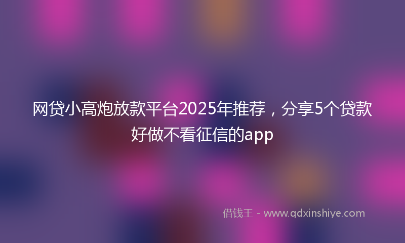 网贷小高炮放款平台2025年推荐，分享5个贷款好做不看征信的app