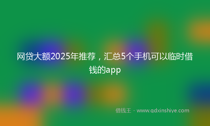 网贷大额2025年推荐，汇总5个手机可以临时借钱的app