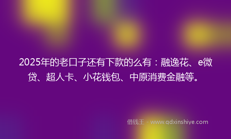 2025年的老口子还有下款的么有：融逸花、e微贷、超人卡、小花钱包、中原消费金融等。