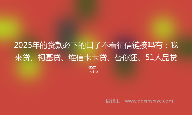 2025年的贷款必下的口子不看征信链接吗有：我来贷、柯基贷、维信卡卡贷、替你还、51人品贷等。