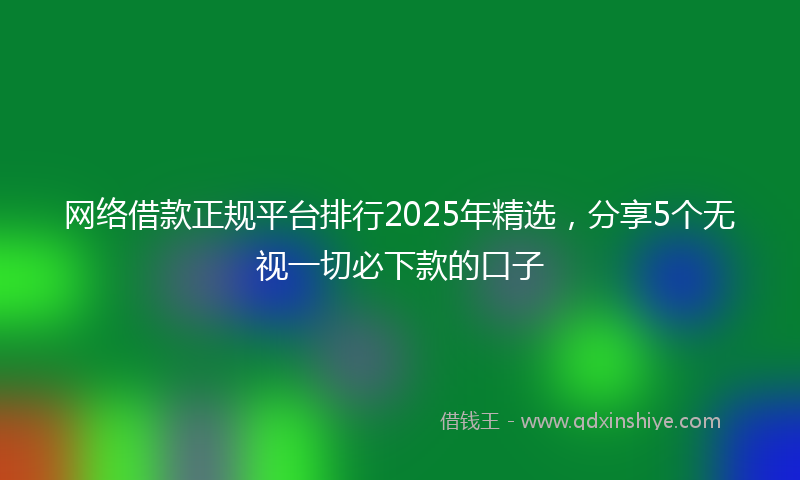 网络借款正规平台排行2025年精选，分享5个无视一切必下款的口子