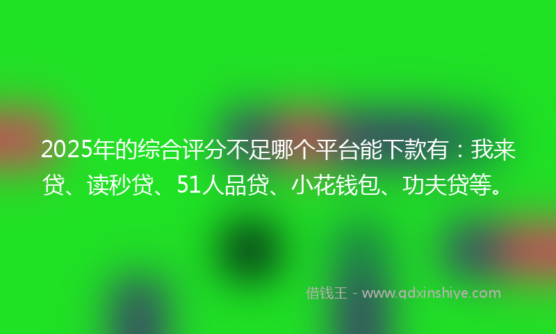 2025年的综合评分不足哪个平台能下款有：我来贷、读秒贷、51人品贷、小花钱包、功夫贷等。