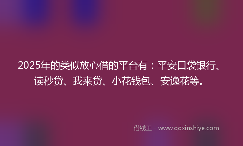 2025年的类似放心借的平台有：平安口袋银行、读秒贷、我来贷、小花钱包、安逸花等。