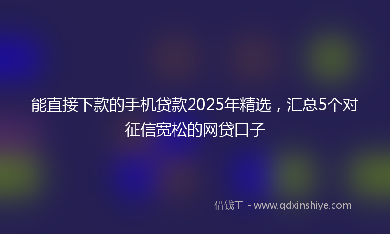能直接下款的手机贷款2025年精选，汇总5个对征信宽松的网贷口子