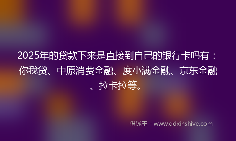 2025年的贷款下来是直接到自己的银行卡吗有：你我贷、中原消费金融、度小满金融、京东金融、拉卡拉等。