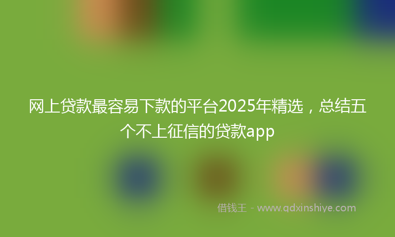 网上贷款最容易下款的平台2025年精选，总结五个不上征信的贷款app