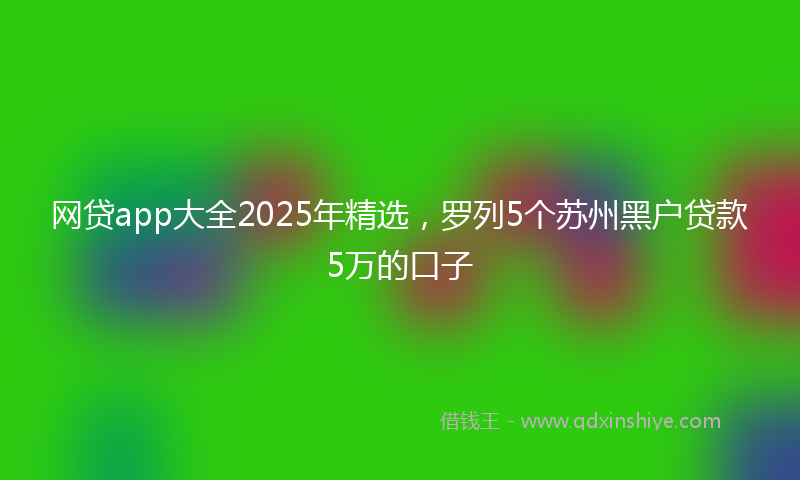 网贷app大全2025年精选，罗列5个苏州黑户贷款5万的口子