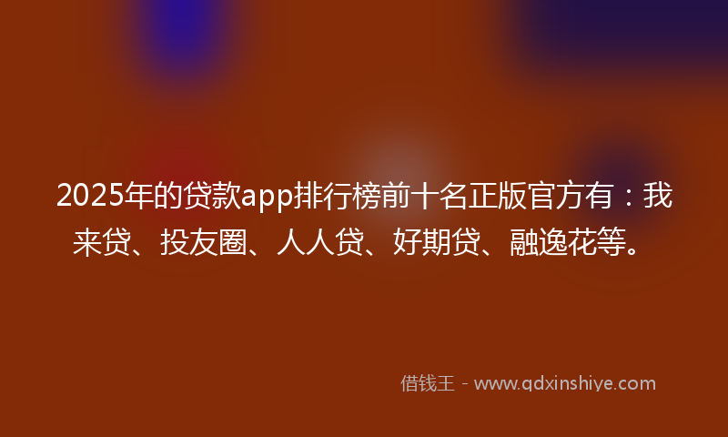2025年的贷款app排行榜前十名正版官方有：我来贷、投友圈、人人贷、好期贷、融逸花等。