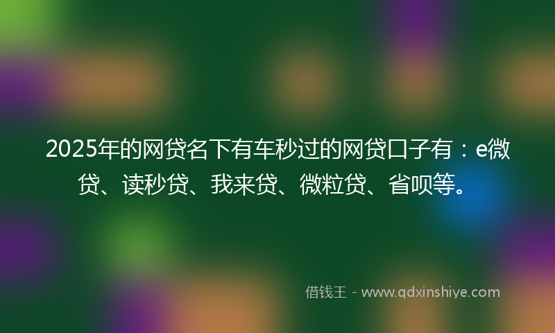 2025年的网贷名下有车秒过的网贷口子有：e微贷、读秒贷、我来贷、微粒贷、省呗等。
