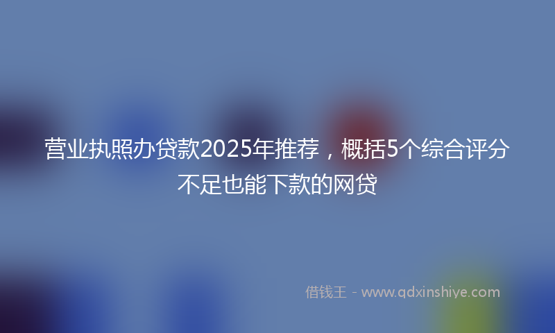 营业执照办贷款2025年推荐，概括5个综合评分不足也能下款的网贷
