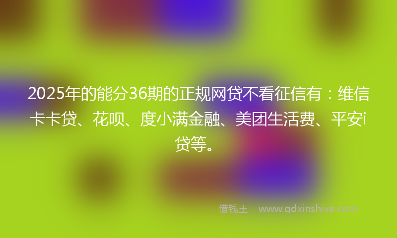 2025年的能分36期的正规网贷不看征信有：维信卡卡贷、花呗、度小满金融、美团生活费、平安i贷等。