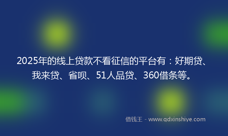 2025年的线上贷款不看征信的平台有：好期贷、我来贷、省呗、51人品贷、360借条等。