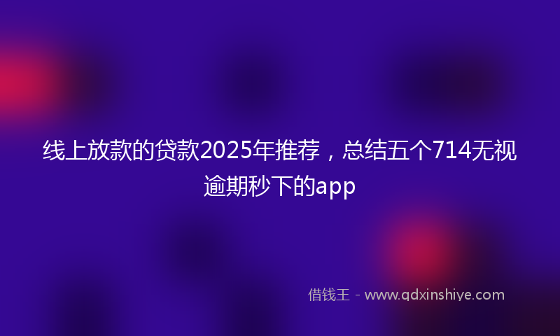 线上放款的贷款2025年推荐，总结五个714无视逾期秒下的app