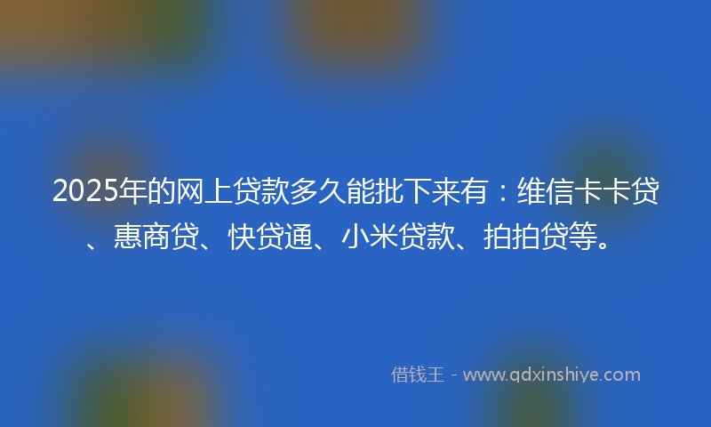 2025年的网上贷款多久能批下来有：维信卡卡贷、惠商贷、快贷通、小米贷款、拍拍贷等。